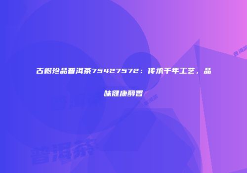 古树珍品普洱茶75427572：传承千年工艺，品味健康醇香