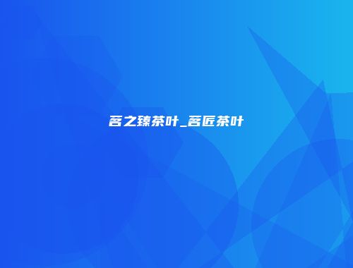 茗之臻茶叶_茗匠茶叶
