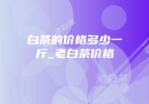白茶的价格多少一斤_老白茶价格