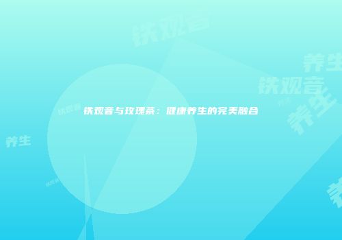 铁观音与玫瑰茶：健康养生的完美融合
