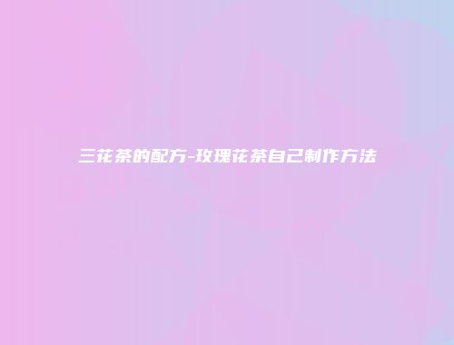 三花茶的配方-玫瑰花茶自己制作方法