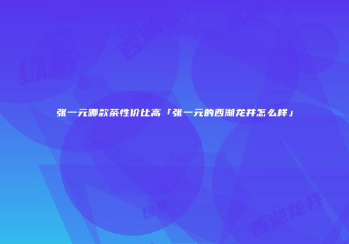 张一元哪款茶性价比高「张一元的西湖龙井怎么样」