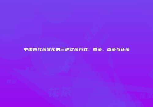 中国古代茶文化的三种饮茶方式：煮茶、点茶与花茶