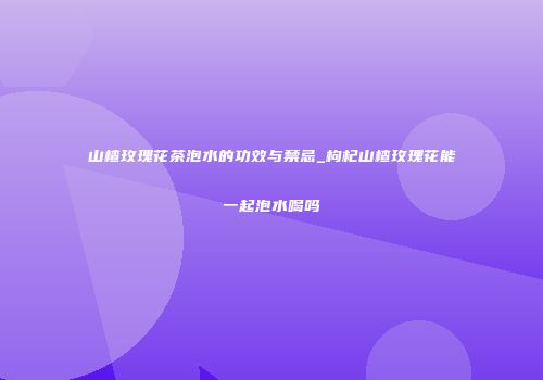 山楂玫瑰花茶泡水的功效与禁忌_枸杞山楂玫瑰花能一起泡水喝吗