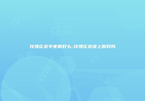 玫瑰花茶半夜喝好么-玫瑰花茶晚上喝好吗