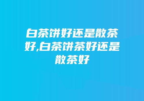 白茶饼好还是散茶好,白茶饼茶好还是散茶好