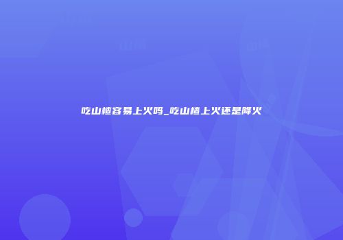 吃山楂容易上火吗_吃山楂上火还是降火