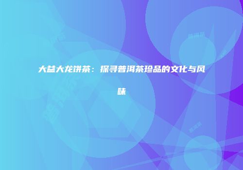 大益大龙饼茶：探寻普洱茶珍品的文化与风味