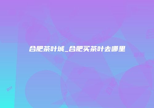 合肥茶叶城_合肥买茶叶去哪里