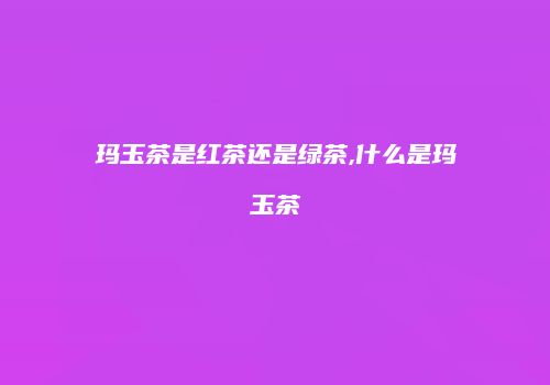 玛玉茶是红茶还是绿茶,什么是玛玉茶