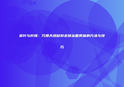 茶叶与柠檬：巧用天然材料去除冰箱异味的方法与技巧
