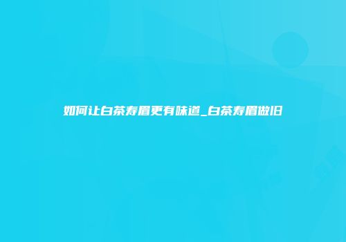 如何让白茶寿眉更有味道_白茶寿眉做旧