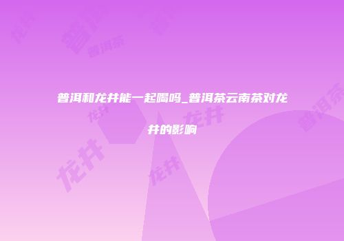 普洱和龙井能一起喝吗_普洱茶云南茶对龙井的影响