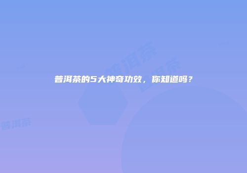 普洱茶的5大神奇功效，你知道吗？