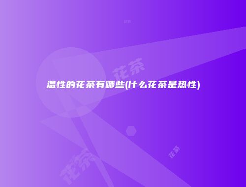 温性的花茶有哪些(什么花茶是热性)