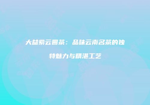 大益紫云圆茶：品味云南名茶的独特魅力与精湛工艺
