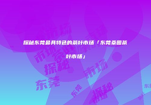 探秘东莞最具特色的茶叶市场「东莞桑园茶叶市场」