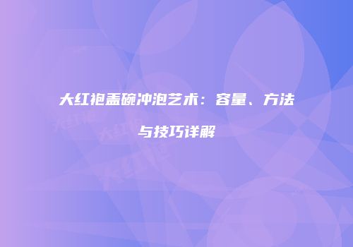 大红袍盖碗冲泡艺术：容量、方法与技巧详解