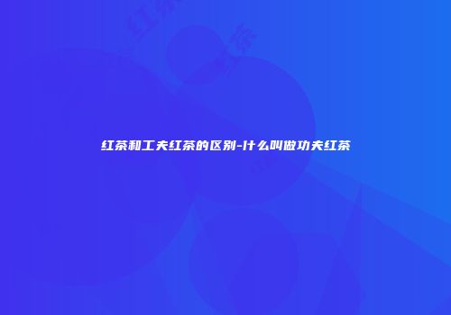 红茶和工夫红茶的区别-什么叫做功夫红茶