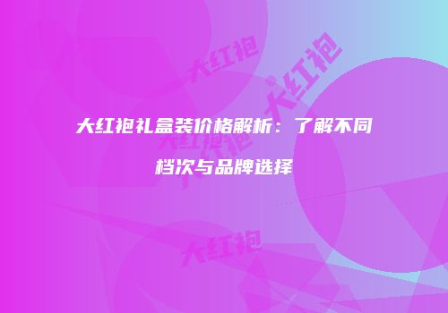 大红袍礼盒装价格解析：了解不同档次与品牌选择