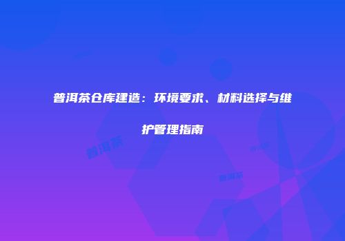 普洱茶仓库建造：环境要求、材料选择与维护管理指南