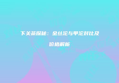 下关茶探秘：金丝沱与甲沱对比及价格解析