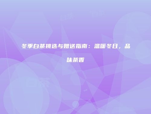 冬季白茶挑选与赠送指南：温暖冬日，品味茶香