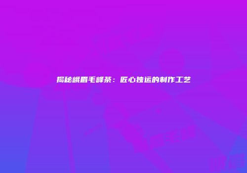 揭秘峨眉毛峰茶：匠心独运的制作工艺