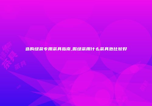 选购绿茶专用茶具指南,喝绿茶用什么茶具泡比较好