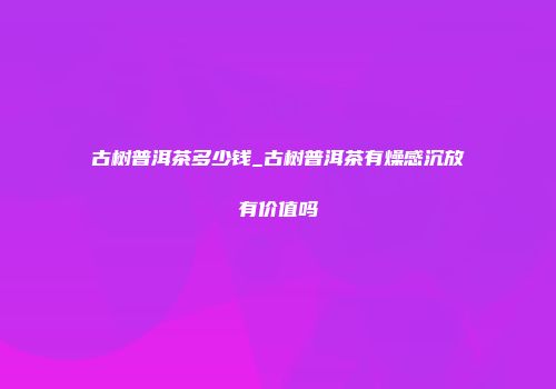 古树普洱茶多少钱_古树普洱茶有燥感沉放有价值吗