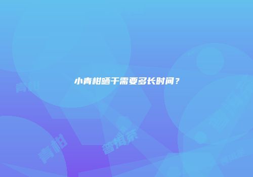 小青柑晒干需要多长时间？