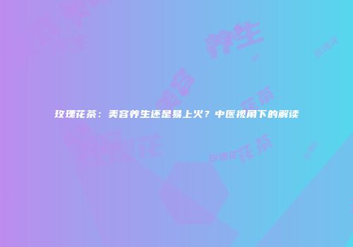 玫瑰花茶：美容养生还是易上火？中医视角下的解读