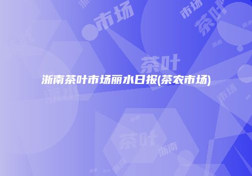 浙南茶叶市场丽水日报(茶农市场)