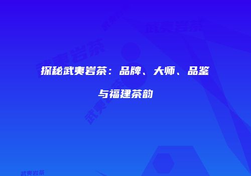 探秘武夷岩茶：品牌、大师、品鉴与福建茶韵