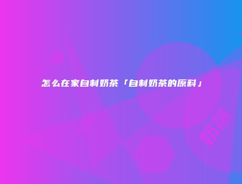 怎么在家自制奶茶「自制奶茶的原料」