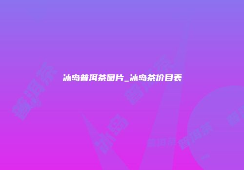 冰岛普洱茶图片_冰岛茶价目表