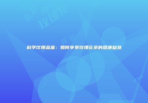 科学饮用品鉴：如何享受玫瑰花茶的健康益处