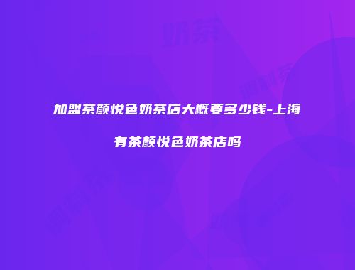 加盟茶颜悦色奶茶店大概要多少钱-上海有茶颜悦色奶茶店吗