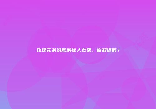 玫瑰花茶洗脸的惊人效果，你知道吗？