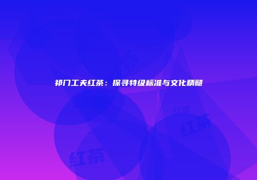 祁门工夫红茶：探寻特级标准与文化精髓