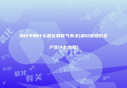 茶叶中的什么氧化和氧气有关(茶叶燃烧后会产生什么物质)
