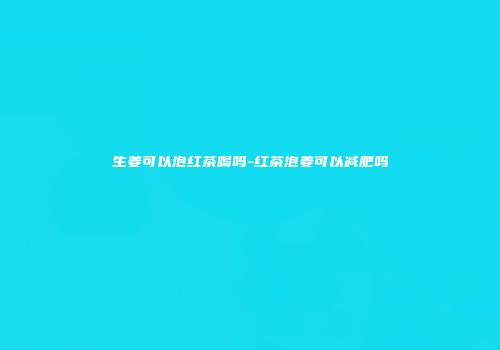 生姜可以泡红茶喝吗-红茶泡姜可以减肥吗