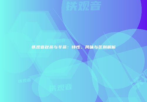 铁观音秋茶与冬茶：特性、风味与区别解析