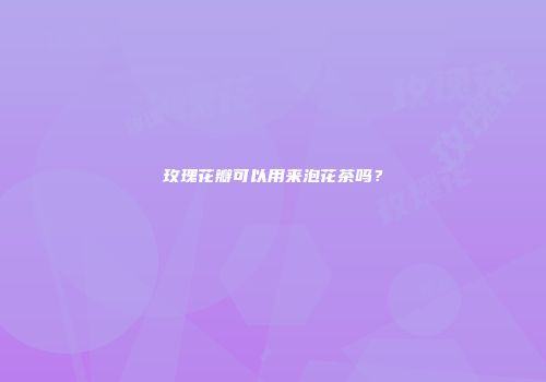 玫瑰花瓣可以用来泡花茶吗？