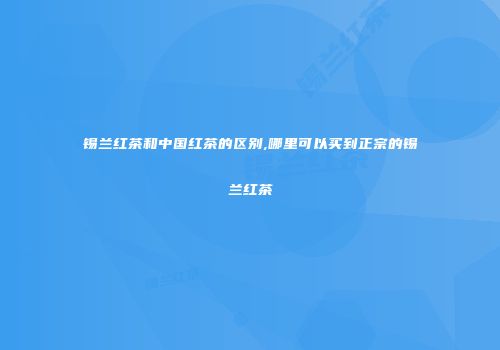 锡兰红茶和中国红茶的区别,哪里可以买到正宗的锡兰红茶