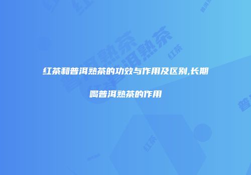 红茶和普洱熟茶的功效与作用及区别,长期喝普洱熟茶的作用