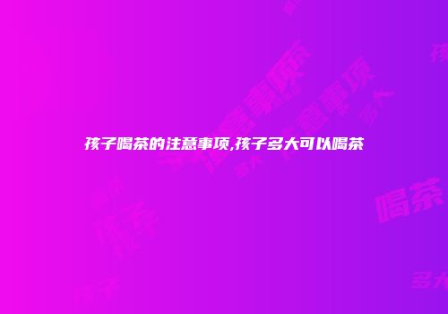 孩子喝茶的注意事项,孩子多大可以喝茶