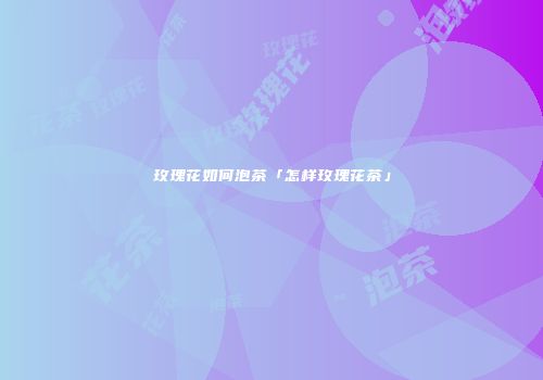 玫瑰花如何泡茶「怎样玫瑰花茶」