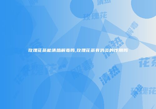 玫瑰花茶能清热解毒吗,玫瑰花茶有消炎的作用吗