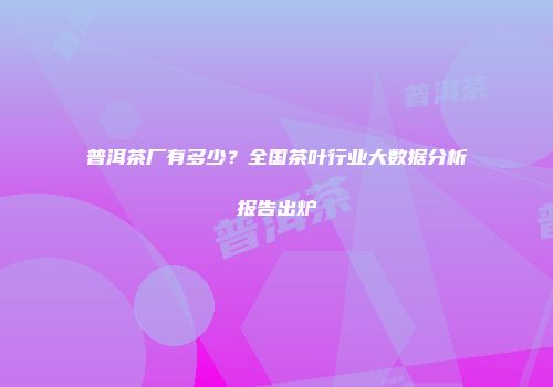 普洱茶厂有多少？全国茶叶行业大数据分析报告出炉